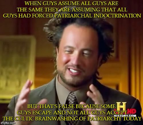 Ancient Aliens Meme | WHEN GUYS ASSUME ALL GUYS ARE THE SAME THEY ARE ASSUMING THAT ALL GUYS HAD FORCED PATRIARCHAL INDOCTRINATION; BUT THAT'S FALSE BECAUSE SOME GUYS ESCAPE AND NOT ALL GUYS ACCEPT THE CULTIC BRAINWASHING OF PATRIARCHY TODAY | image tagged in memes,ancient aliens | made w/ Imgflip meme maker
