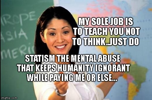 Unhelpful teacher | MY SOLE JOB IS TO TEACH YOU NOT TO THINK..JUST DO; STATISM THE MENTAL ABUSE THAT KEEPS HUMANITY IGNORANT WHILE PAYING ME OR ELSE... | image tagged in unhelpful teacher | made w/ Imgflip meme maker