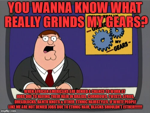 Peter Griffin doesn't like when jobs deny Black People a chance to work due to how they wear their hair |  YOU WANNA KNOW WHAT REALLY GRINDS MY GEARS? WHEN AFRICAN AMERICANS ARE DENIED A CHANCE TO WORK AT  JOBS DUE TO HAVING THEIR HAIR IN BRAIDS, CORNROWS, TWISTS, AFROS, DREADLOCKS, BANTU KNOTS & OTHER  ETHNIC HAIRSTYLES. IF WHITE PEOPLE LIKE ME ARE NOT DENIED JOBS DUE TO ETHNIC HAIR, BLACKS SHOULDN'T EITHER!!!!!!! | image tagged in memes,peter griffin news,black people,jobs,hairstyle,ethnic | made w/ Imgflip meme maker