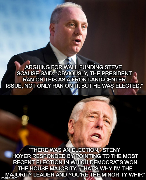 ARGUING FOR WALL FUNDING STEVE SCALISE SAID: “OBVIOUSLY, THE PRESIDENT RAN ON THIS AS A FRONT-AND-CENTER ISSUE, NOT ONLY RAN ON IT, BUT HE WAS ELECTED.”; “THERE WAS AN ELECTION,” STENY HOYER RESPONDED BY POINTING TO THE MOST RECENT ELECTION IN WHICH DEMOCRATS WON THE HOUSE MAJORITY. “THAT’S WHY I’M THE MAJORITY LEADER AND YOU’RE THE MINORITY WHIP.” | image tagged in trump,shutdown,scalise,hoyer,congress,mega | made w/ Imgflip meme maker