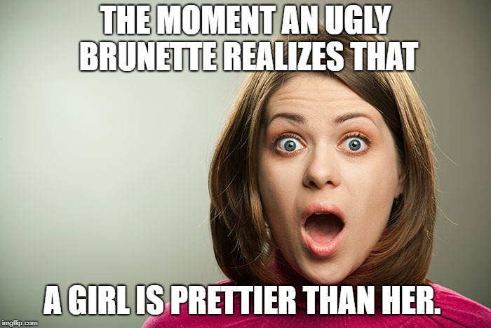 surprised shocked brunette | THE MOMENT AN UGLY BRUNETTE REALIZES THAT; A GIRL IS PRETTIER THAN HER. | image tagged in surprised shocked brunette | made w/ Imgflip meme maker