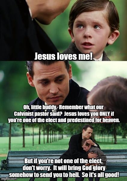 Finding Neverland Meme | Jesus loves me! Oh, little buddy.  Remember what our Calvinist pastor said?  Jesus loves you ONLY if you're one of the elect and predestined for heaven. But if you're not one of the elect, don't worry.  It will bring God glory somehow to send you to hell.  So it's all good! | image tagged in memes,finding neverland | made w/ Imgflip meme maker