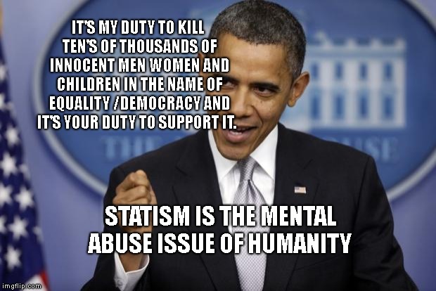 Barack Obama | IT'S MY DUTY TO KILL TEN'S OF THOUSANDS OF INNOCENT MEN WOMEN AND CHILDREN IN THE NAME OF EQUALITY /DEMOCRACY AND IT'S YOUR DUTY TO SUPPORT IT. STATISM IS THE MENTAL ABUSE ISSUE OF HUMANITY | image tagged in barack obama | made w/ Imgflip meme maker
