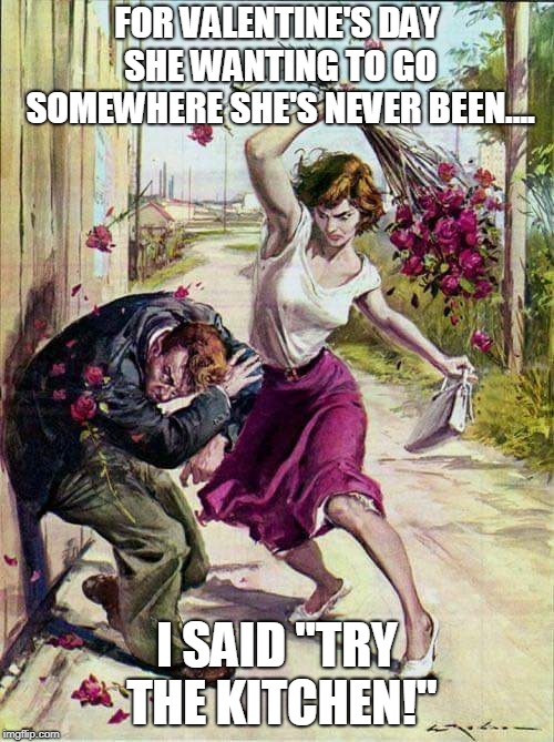 Beaten with Roses | FOR VALENTINE'S DAY SHE WANTING TO GO SOMEWHERE SHE'S NEVER BEEN.... I SAID "TRY THE KITCHEN!" | image tagged in beaten with roses | made w/ Imgflip meme maker