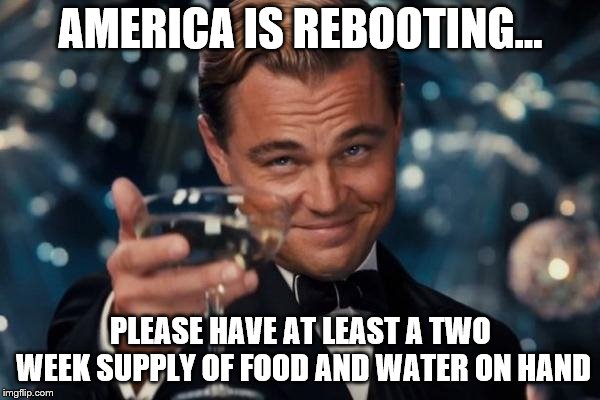 Leonardo Dicaprio Cheers Meme | AMERICA IS REBOOTING... PLEASE HAVE AT LEAST A TWO WEEK SUPPLY OF FOOD AND WATER ON HAND | image tagged in memes,leonardo dicaprio cheers | made w/ Imgflip meme maker
