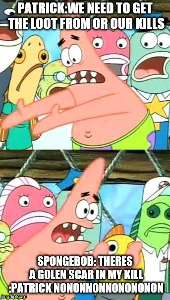 Put It Somewhere Else Patrick Meme | PATRICK:WE NEED TO GET THE LOOT FROM OR OUR KILLS; SPONGEBOB: THERES A GOLEN SCAR IN MY KILL :PATRICK NONONNONNONONONON | image tagged in memes,put it somewhere else patrick | made w/ Imgflip meme maker