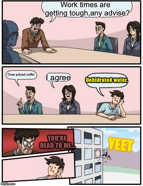 Boardroom Meeting Suggestion | Work times are  getting tough,any advise? Over priced coffe! I agree; Dehidrated water. YOU'RE DEAD TO ME... YEET | image tagged in memes,boardroom meeting suggestion | made w/ Imgflip meme maker