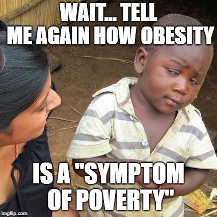 Makes no sense | WAIT... TELL ME AGAIN HOW OBESITY; IS A "SYMPTOM OF POVERTY" | image tagged in memes,third world skeptical kid,obesity,poverty,nonsense,first world problems | made w/ Imgflip meme maker