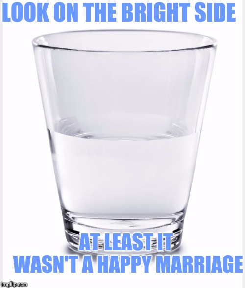 Glass of water | AT LEAST IT WASN'T A HAPPY MARRIAGE LOOK ON THE BRIGHT SIDE | image tagged in glass of water | made w/ Imgflip meme maker