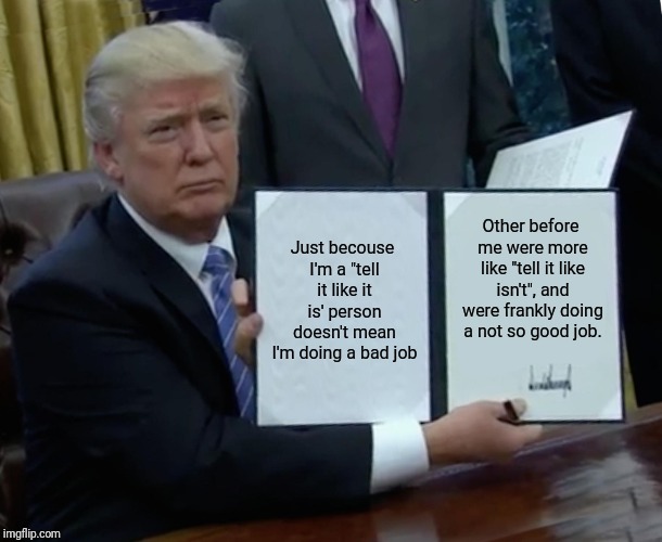 Trump Bill Signing Meme | Just becouse I'm a "tell it like it is' person doesn't mean I'm doing a bad job; Other before me were more like "tell it like isn't", and were frankly doing a not so good job. | image tagged in memes,trump bill signing | made w/ Imgflip meme maker