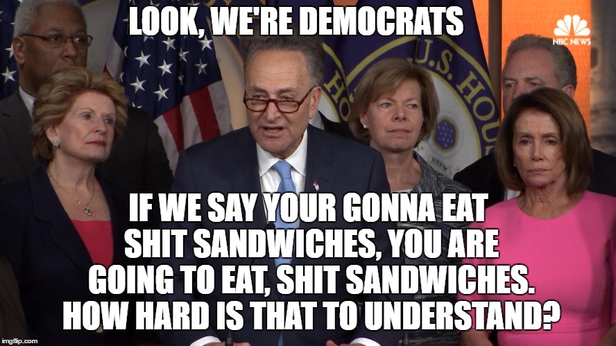 I'm a democrat by party (long story) but a conservative at heart. I think I'll vote MAGA again in 2020. Build the wall! | LOOK, WE'RE DEMOCRATS; IF WE SAY YOUR GONNA EAT SHIT SANDWICHES, YOU ARE GOING TO EAT, SHIT SANDWICHES. HOW HARD IS THAT TO UNDERSTAND? | image tagged in democrat congressmen,random | made w/ Imgflip meme maker