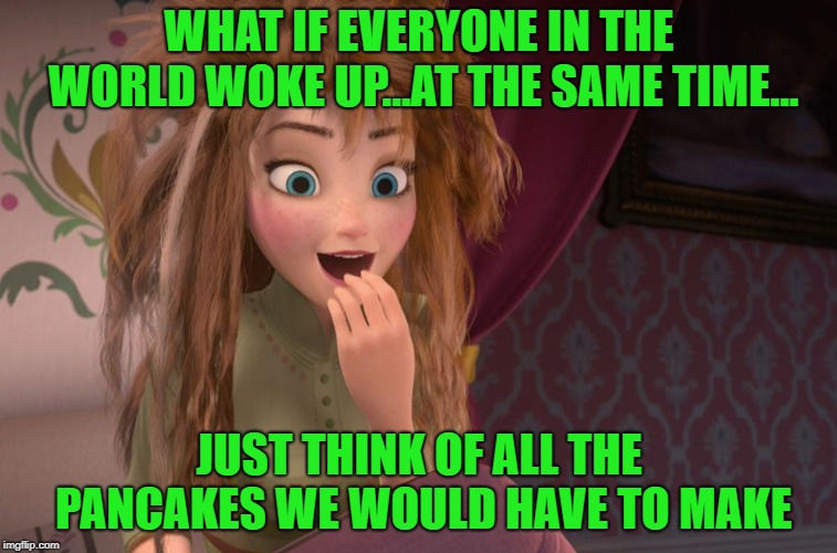 Chew On That For A While | WHAT IF EVERYONE IN THE WORLD WOKE UP...AT THE SAME TIME... JUST THINK OF ALL THE PANCAKES WE WOULD HAVE TO MAKE | image tagged in coronation day anna waking up,pancakes,enlightenment,memes | made w/ Imgflip meme maker