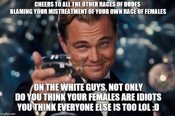 Leonardo Dicaprio Cheers | CHEERS TO ALL THE OTHER RACES OF DUDES BLAMING YOUR MISTREATMENT OF YOUR OWN RACE OF FEMALES; ON THE WHITE GUYS, NOT ONLY DO YOU THINK YOUR FEMALES ARE IDIOTS YOU THINK EVERYONE ELSE IS TOO LOL :D | image tagged in memes,leonardo dicaprio cheers | made w/ Imgflip meme maker