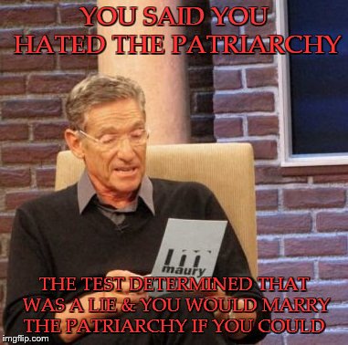 Maury Lie Detector | YOU SAID YOU HATED THE PATRIARCHY; THE TEST DETERMINED THAT WAS A LIE & YOU WOULD MARRY THE PATRIARCHY IF YOU COULD | image tagged in memes,maury lie detector | made w/ Imgflip meme maker