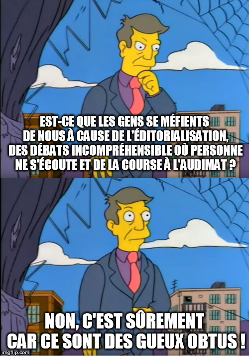 Skinner Out Of Touch | EST-CE QUE LES GENS SE MÉFIENTS DE NOUS À CAUSE DE L'ÉDITORIALISATION, DES DÉBATS INCOMPRÉHENSIBLE OÙ PERSONNE NE S'ÉCOUTE ET DE LA COURSE À L'AUDIMAT ? NON, C'EST SÛREMENT CAR CE SONT DES GUEUX OBTUS ! | image tagged in skinner out of touch | made w/ Imgflip meme maker