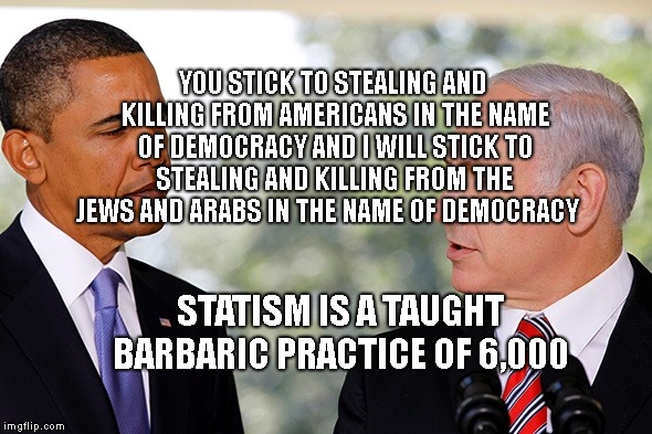 bibi barack | YOU STICK TO STEALING AND KILLING FROM AMERICANS IN THE NAME OF DEMOCRACY AND I WILL STICK TO STEALING AND KILLING FROM THE JEWS AND ARABS IN THE NAME OF DEMOCRACY; STATISM IS A TAUGHT BARBARIC PRACTICE OF 6,000 | image tagged in bibi barack | made w/ Imgflip meme maker