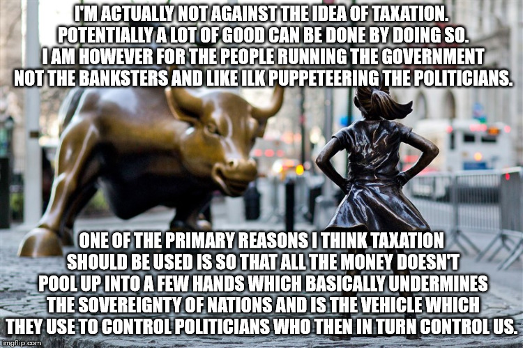 # 1 Reason for Progressive Taxation | I'M ACTUALLY NOT AGAINST THE IDEA OF TAXATION. POTENTIALLY A LOT OF GOOD CAN BE DONE BY DOING SO. I AM HOWEVER FOR THE PEOPLE RUNNING THE GOVERNMENT NOT THE BANKSTERS AND LIKE ILK PUPPETEERING THE POLITICIANS. ONE OF THE PRIMARY REASONS I THINK TAXATION SHOULD BE USED IS SO THAT ALL THE MONEY DOESN'T POOL UP INTO A FEW HANDS WHICH BASICALLY UNDERMINES THE SOVEREIGNTY OF NATIONS AND IS THE VEHICLE WHICH THEY USE TO CONTROL POLITICIANS WHO THEN IN TURN CONTROL US. | image tagged in bull,progressive,taxation,banksters,oligarchy,puppeteering | made w/ Imgflip meme maker