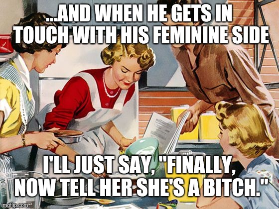 Housewife | ...AND WHEN HE GETS IN TOUCH WITH HIS FEMININE SIDE; I'LL JUST SAY, "FINALLY, NOW TELL HER SHE'S A BITCH." | image tagged in housewife | made w/ Imgflip meme maker
