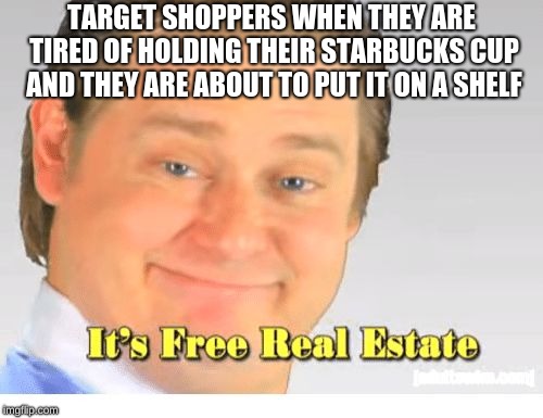 It's Free Real Estate | TARGET SHOPPERS WHEN THEY ARE TIRED OF HOLDING THEIR STARBUCKS CUP AND THEY ARE ABOUT TO PUT IT ON A SHELF | image tagged in it's free real estate | made w/ Imgflip meme maker