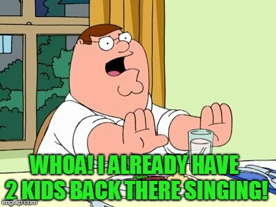 Peter Griffin WOAH | WHOA! I ALREADY HAVE 2 KIDS BACK THERE SINGING! | image tagged in peter griffin woah | made w/ Imgflip meme maker