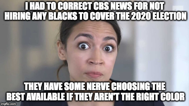 Crazy Alexandria Ocasio-Cortez | I HAD TO CORRECT CBS NEWS FOR NOT HIRING ANY BLACKS TO COVER THE 2020 ELECTION; THEY HAVE SOME NERVE CHOOSING THE BEST AVAILABLE IF THEY AREN'T THE RIGHT COLOR | image tagged in crazy alexandria ocasio-cortez | made w/ Imgflip meme maker