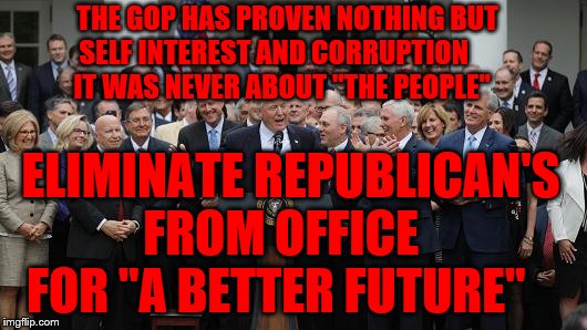 GOP Healthcare celebration 2 | THE GOP HAS PROVEN NOTHING BUT           SELF INTEREST AND CORRUPTION                   IT WAS NEVER ABOUT "THE PEOPLE"; ELIMINATE REPUBLICAN'S FROM OFFICE    FOR "A BETTER FUTURE" | image tagged in gop healthcare celebration 2 | made w/ Imgflip meme maker