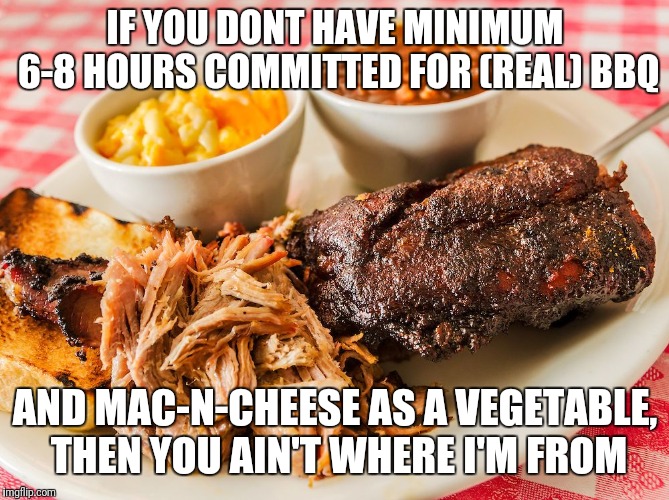 There's bbq, and then there's grilling. If you dont understand the difference then you never will.  | IF YOU DONT HAVE MINIMUM 6-8 HOURS COMMITTED FOR (REAL) BBQ; AND MAC-N-CHEESE AS A VEGETABLE, THEN YOU AIN'T WHERE I'M FROM | image tagged in bbq,barbecue,grilling,macncheeseisavegetable,ya'll aint from around here are ya | made w/ Imgflip meme maker
