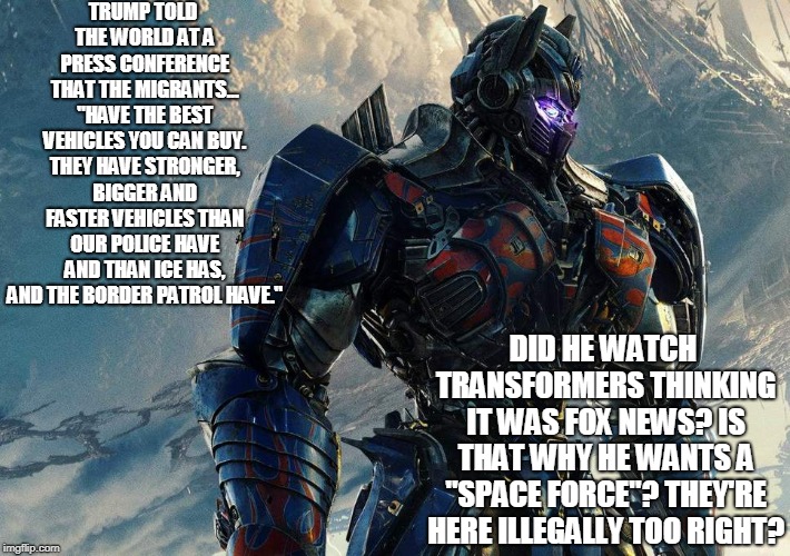 TRUMP TOLD THE WORLD AT A PRESS CONFERENCE THAT THE MIGRANTS... "HAVE THE BEST VEHICLES YOU CAN BUY. THEY HAVE STRONGER, BIGGER AND FASTER VEHICLES THAN OUR POLICE HAVE AND THAN ICE HAS, AND THE BORDER PATROL HAVE."; DID HE WATCH TRANSFORMERS THINKING IT WAS FOX NEWS? IS THAT WHY HE WANTS A "SPACE FORCE"? THEY'RE HERE ILLEGALLY TOO RIGHT? | image tagged in migrants | made w/ Imgflip meme maker
