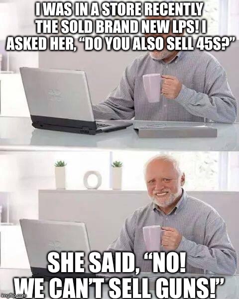 Hide the Pain Harold | I WAS IN A STORE RECENTLY THE SOLD BRAND NEW LPS! I ASKED HER, “DO YOU ALSO SELL 45S?”; SHE SAID, “NO! WE CAN’T SELL GUNS!” | image tagged in memes,hide the pain harold | made w/ Imgflip meme maker