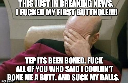 1 brown down | THIS JUST IN BREAKING NEWS, I FUCKED MY FIRST BUTTHOLE!!!! YEP ITS BEEN BONED. FUCK ALL OF YOU WHO SAID I COULDN'T BONE ME A BUTT. AND SUCK MY BALLS. | image tagged in memes,captain picard facepalm,sex jokes,college conservative,funny memes | made w/ Imgflip meme maker