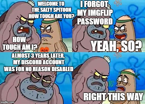 this actually happened to me lmao | I FORGOT MY IMGFLIP PASSWORD; WELCOME TO THE SALTY SPITOON HOW TOUGH ARE YOU? YEAH, SO? HOW TOUGH AM I? ALMOST 3 YEARS LATER, MY DISCORD ACCOUNT WAS FOR NO REASON DISABLED; RIGHT THIS WAY | image tagged in welcome to the salty spitoon,true memes,memes,unfunny,discord | made w/ Imgflip meme maker