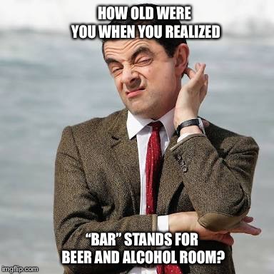 Mr Bean Question | HOW OLD WERE YOU WHEN YOU REALIZED; “BAR” STANDS FOR BEER AND ALCOHOL ROOM? | image tagged in mr bean question,bar,beer,alcohol,meme | made w/ Imgflip meme maker