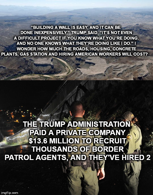 “BUILDING A WALL IS EASY, AND IT CAN BE DONE INEXPENSIVELY,” TRUMP SAID. “IT’S NOT EVEN A DIFFICULT PROJECT IF YOU KNOW WHAT YOU’RE DOING. AND NO ONE KNOWS WHAT THEY’RE DOING LIKE I DO.”
I WONDER HOW MUCH THE ROADS, HOUSING, CONCRETE PLANTS, GAS STATION AND HIRING AMERICAN WORKERS WILL COST? THE TRUMP ADMINISTRATION PAID A PRIVATE COMPANY $13.6 MILLION TO RECRUIT THOUSANDS OF BORDER PATROL AGENTS, AND THEY'VE HIRED 2 | image tagged in thewall,donaldtrump,potus,mega,mexico,migrants | made w/ Imgflip meme maker