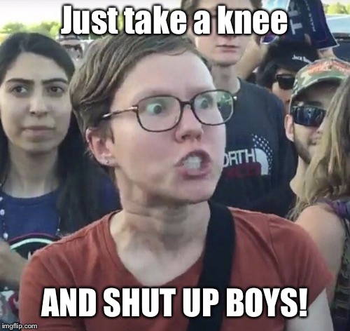Triggered feminist | Just take a knee AND SHUT UP BOYS! | image tagged in triggered feminist | made w/ Imgflip meme maker