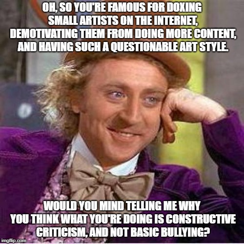 Willie Wonka |  OH, SO YOU'RE FAMOUS FOR DOXING SMALL ARTISTS ON THE INTERNET, DEMOTIVATING THEM FROM DOING MORE CONTENT, AND HAVING SUCH A QUESTIONABLE ART STYLE. WOULD YOU MIND TELLING ME WHY YOU THINK WHAT YOU'RE DOING IS CONSTRUCTIVE CRITICISM, AND NOT BASIC BULLYING? | image tagged in willie wonka | made w/ Imgflip meme maker