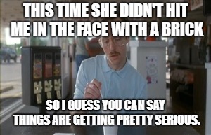 So I Guess You Can Say Things Are Getting Pretty Serious | THIS TIME SHE DIDN'T HIT ME IN THE FACE WITH A BRICK; SO I GUESS YOU CAN SAY THINGS ARE GETTING PRETTY SERIOUS. | image tagged in memes,so i guess you can say things are getting pretty serious | made w/ Imgflip meme maker