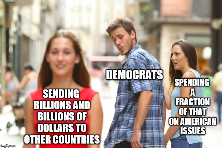 Why not put Americans first? | SPENDING A FRACTION OF THAT ON AMERICAN ISSUES; DEMOCRATS; SENDING BILLIONS AND BILLIONS OF DOLLARS TO OTHER COUNTRIES | image tagged in memes,distracted boyfriend,democrats,stupid liberals,trump wall | made w/ Imgflip meme maker