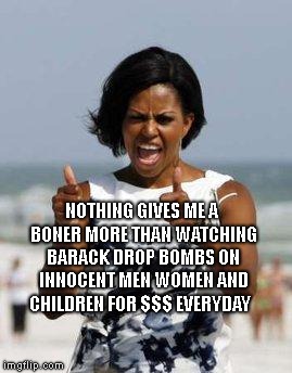 Michelle Obama Approves | NOTHING GIVES ME A BONER MORE THAN WATCHING BARACK DROP BOMBS ON INNOCENT MEN WOMEN AND CHILDREN FOR $$$ EVERYDAY | image tagged in michelle obama approves | made w/ Imgflip meme maker