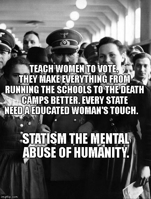 adolf hitler, people | TEACH WOMEN TO VOTE. THEY MAKE EVERYTHING FROM RUNNING THE SCHOOLS TO THE DEATH CAMPS BETTER. EVERY STATE NEED A EDUCATED WOMAN'S TOUCH. STATISM THE MENTAL ABUSE OF HUMANITY. | image tagged in adolf hitler people | made w/ Imgflip meme maker