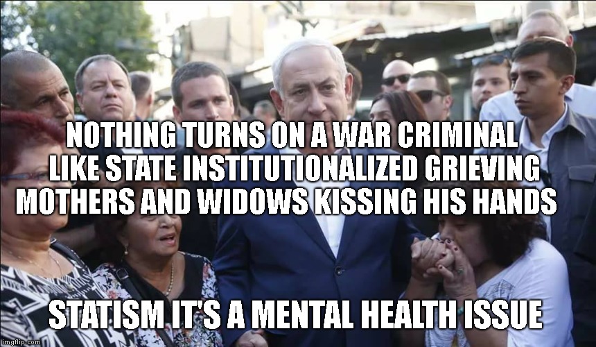 Bibi Melech Israel | NOTHING TURNS ON A WAR CRIMINAL LIKE STATE INSTITUTIONALIZED GRIEVING MOTHERS AND WIDOWS KISSING HIS HANDS; STATISM IT'S A MENTAL HEALTH ISSUE | image tagged in bibi melech israel | made w/ Imgflip meme maker