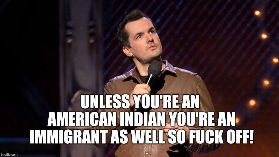 Jim Jeffries  | UNLESS YOU'RE AN AMERICAN INDIAN YOU'RE AN IMMIGRANT AS WELL SO FUCK OFF! | image tagged in jim jeffries | made w/ Imgflip meme maker