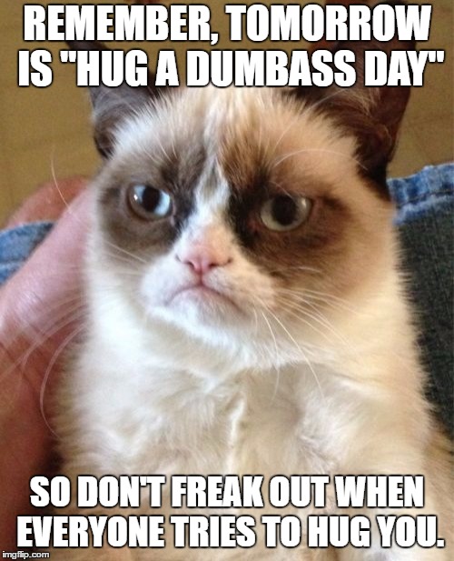 Grumpy Cat | REMEMBER, TOMORROW IS "HUG A DUMBASS DAY"; SO DON'T FREAK OUT WHEN EVERYONE TRIES TO HUG YOU. | image tagged in memes,grumpy cat,random,dumbass | made w/ Imgflip meme maker