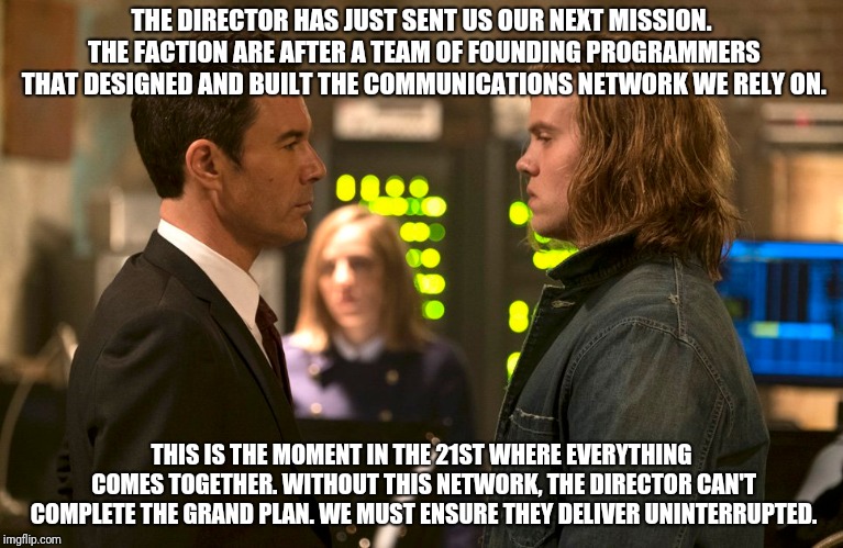 THE DIRECTOR HAS JUST SENT US OUR NEXT MISSION. THE FACTION ARE AFTER A TEAM OF FOUNDING PROGRAMMERS THAT DESIGNED AND BUILT THE COMMUNICATIONS NETWORK WE RELY ON. THIS IS THE MOMENT IN THE 21ST WHERE EVERYTHING COMES TOGETHER. WITHOUT THIS NETWORK, THE DIRECTOR CAN'T COMPLETE THE GRAND PLAN. WE MUST ENSURE THEY DELIVER UNINTERRUPTED. | made w/ Imgflip meme maker