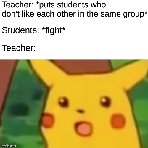 Teacher Logic | Teacher: *puts students who don't like each other in the same group*; Students: *fight*; Teacher: | image tagged in memes,surprised pikachu | made w/ Imgflip meme maker
