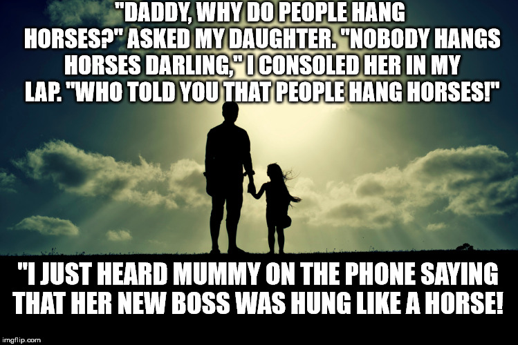 dad and daughter | "DADDY, WHY DO PEOPLE HANG HORSES?" ASKED MY DAUGHTER. "NOBODY HANGS HORSES DARLING," I CONSOLED HER IN MY LAP. "WHO TOLD YOU THAT PEOPLE HANG HORSES!"; "I JUST HEARD MUMMY ON THE PHONE SAYING THAT HER NEW BOSS WAS HUNG LIKE A HORSE! | image tagged in dad,dad and daughter,father,father and daughter | made w/ Imgflip meme maker