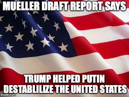 American flag | MUELLER DRAFT REPORT SAYS; TRUMP HELPED PUTIN DESTABLILIZE THE UNITED STATES | image tagged in american flag | made w/ Imgflip meme maker