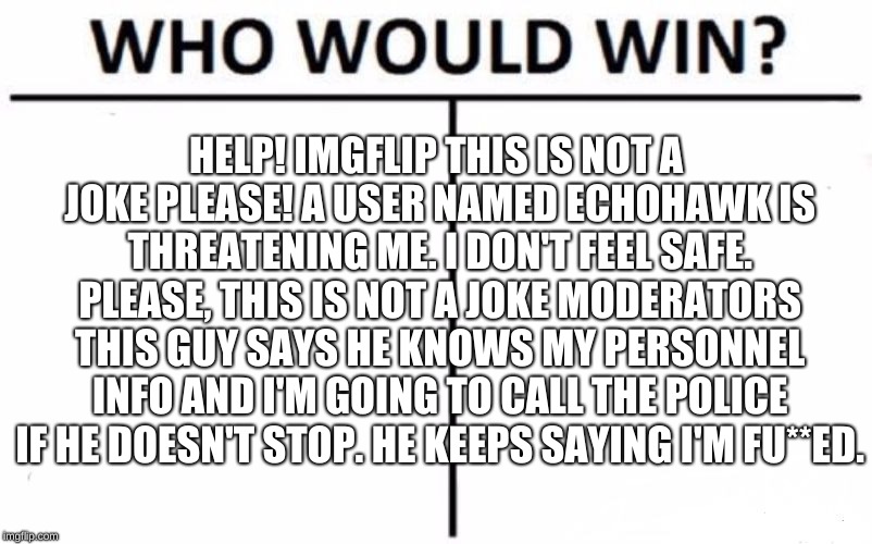 Who Would Win? Meme | HELP! IMGFLIP THIS IS NOT A JOKE PLEASE! A USER NAMED ECHOHAWK IS THREATENING ME. I DON'T FEEL SAFE. PLEASE, THIS IS NOT A JOKE MODERATORS THIS GUY SAYS HE KNOWS MY PERSONNEL INFO AND I'M GOING TO CALL THE POLICE IF HE DOESN'T STOP. HE KEEPS SAYING I'M FU**ED. | image tagged in memes,who would win | made w/ Imgflip meme maker