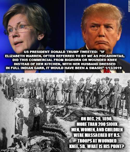 US PRESIDENT DONALD TRUMP TWEETED: 
"IF ELIZABETH WARREN, OFTEN REFERRED TO BY ME AS POCAHONTAS, DID THIS COMMERCIAL FROM BIGHORN OR WOUNDED KNEE INSTEAD OF HER KITCHEN, WITH HER HUSBAND DRESSED IN FULL INDIAN GARB, IT WOULD HAVE BEEN A SMASH!" 1/13/2019; ON DEC. 29, 1890, MORE THAN 200 SIOUX MEN, WOMEN, AND CHILDREN WERE MASSACRED BY U.S. TROOPS AT WOUNDED KNEE, SD. 
WHAT IS HIS POINT? | image tagged in donaldtrump,elizabeth warren,racism,pocahontas,mega,usa | made w/ Imgflip meme maker