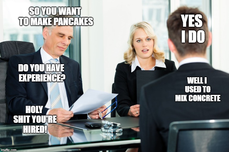 job interview |  YES I DO; SO YOU WANT TO MAKE PANCAKES; DO YOU HAVE EXPERIENCE? WELL I USED TO MIX CONCRETE; HOLY SHIT YOU'RE HIRED! | image tagged in job interview | made w/ Imgflip meme maker