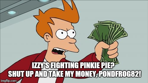 Pinkie Pie vs Izzy? That's a fight,  I'd pay to see.  | IZZY'S FIGHTING PINKIE PIE?  SHUT UP AND TAKE MY MONEY, PONDFROG82! | image tagged in memes,shut up and take my money fry | made w/ Imgflip meme maker